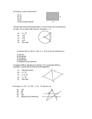 En la figura, ¿cuál es el perímetro?

       A)   12
       B)   14                                                                  3
       C)   16
       D)   24
       E)   No se puede calcular                                    4

Calcular el perímetro del triángulo BOA, si O es el centro de la circunferencia
              2 y el ángulo OBA mide 60 . Considere π = 3
                                         0
de radio

       A)       3+    2                                     B
       B)        18
                                              O
       C)        16
       D)       6 2
       E)       Otro valor                                  A




      Los puntos A(0, 0) , B(3, 4) , C(8, 4) , y D (5, 0) son los vértices de un:

      A)    Rombo
      B)    Romboide
      C)    Cuadrado
      D)    Rectángulo
      E)    Ninguna de las anteriores.

El triángulo ABD es isósceles en A de área 1 cm2 y el triángulo BCD es
equilátero, ¿cuánto vale el producto de las diagonales?
                                                                D
       A)      Falta información                                        2
       B)      2+ 3
                                                                                    C
       C)      2+2        3
                                             A
       D)      1+ 3
       E)      Otro valor
                                                                    B


En la figura: α = 20° , β = 100° L1 //L2 . El valor de x es:

      A)       100                                              α
      B)       80
      C)       20                                 L1    β
      D)       120
      E)       Ninguna de las anteriores.    L2
                                                                            x
 
