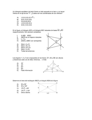 Un triángulo equilátero de lado 6 tiene un lado apoyado en el eje x y su tercer
Vértice en el eje de las "Y". ¿Cuáles son las coordenadas de sus vértices?

      A)     (-3,0) (3,0) (0,3 3 )
      B)     (6,0) (-6,0) (0,6)
      C)     0,0) (0,6) (6,0)
      D)     (-3,0) (3,0) (0,3)
      E)     (0,6) (-3,0) (3,0)


En la figura, el triángulo AED y el triángulo BEC isósceles de bases AD y BC
respectivamente. Son siempre verdaderas:

      I.     ∆ AEB ≅ ∆DEC
      II.    ABCD es un trapecio isósceles          D                           C
      III.   L1 // L2
      IV.    ∆AED y ∆BEC son semejantes                              120

                                                                      E
      A)     Sólo I, II y IV                                                    B
      B)     Sólo I, III y IV
      C)     Sólo II, III y IV                      A
                                                                               L2
      D)     Sólo I, II y III
                                                        L1
      E)     Todas las anteriores



Los ángulos 1, 2 y 3 son congruentes en los trazos. CF, AG y BE son alturas
y bisectrices cada una de ellas. Entonces, ∠x mide:
                                                                 C
      A)     30°
                                                                 1
      B)     45°                                                           G
                                                       E
      C)     60°
      D)     90°                                             x
                                                   2
      E)     Falta información                                             3
                                              A                                     B
                                                             F




Determine el área del rectángulo ABCD y el ángulo AEB de la figura
                                      D                               C
      A)     50 y 90°
      B)     50 y 120°
                                                       E
      C)     25 3 y 90°               5

      D)     25 3 y 120°
      E)     Otros valores            A             5 3               B
 