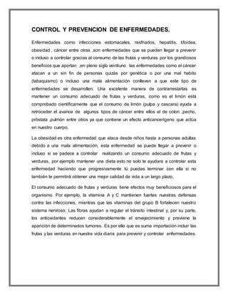 CONTROL Y PREVENCION DE ENFERMEDADES.
Enfermedades como infecciones estomacales, resfriados, hepatitis, tifoidea,
obesidad , cáncer entre otras ,son enfermedades que se pueden llegar a prevenir
o incluso a controlar gracias al consumo de las frutas y verduras por los grandiosos
beneficios que aportan ,en pleno siglo veintiuno las enfermedades como el cáncer
atacan a un sin fin de personas quizás por genética o por una mal habito
(tabaquismo) o incluso una mala alimentación conlleven a que este tipo de
enfermedades se desarrollen. Una excelente manera de contrarrestarlas es
mantener un consumo adecuado de frutas y verduras, como es el limón está
comprobado científicamente que el consumo de limón (pulpa y cascara) ayuda a
retroceder el avance de algunos tipos de cáncer entre ellos el de colon ,pecho,
próstata ,pulmón entre otros ya que contiene un efecto anticancerígeno que actúa
en nuestro cuerpo.
La obesidad es otra enfermedad que ataca desde niños hasta a personas adultas
debido a una mala alimentación, esta enfermedad se puede llegar a prevenir o
incluso si se padece a controlar realizando un consumo adecuado de frutas y
verduras, por ejemplo mantener una dieta esto no solo te ayudara a controlar esta
enfermedad haciendo que progresivamente tú puedas terminar con ella si no
también te permitirá obtener una mejor calidad de vida a un largo plazo.
El consumo adecuado de frutas y verduras tiene efectos muy beneficiosos para el
organismo. Por ejemplo, la vitamina A y C mantienen fuertes nuestras defensas
contra las infecciones, mientras que las vitaminas del grupo B fortalecen nuestro
sistema nervioso. Las fibras ayudan a regular el tránsito intestinal y, por su parte,
los antioxidantes reducen considerablemente el envejecimiento y previene la
aparición de determinados tumores. Es por ello que es suma importación incluir las
frutas y las verduras en nuestra vida diaria para prevenir y controlar enfermedades.
 