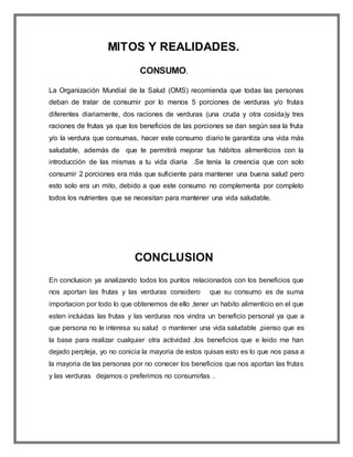MITOS Y REALIDADES.
CONSUMO.
La Organización Mundial de la Salud (OMS) recomienda que todas las personas
deban de tratar de consumir por lo menos 5 porciones de verduras y/o frutas
diferentes diariamente, dos raciones de verduras (una cruda y otra cosida)y tres
raciones de frutas ya que los beneficios de las porciones se dan según sea la fruta
y/o la verdura que consumas, hacer este consumo diario te garantiza una vida más
saludable, además de que te permitirá mejorar tus hábitos alimenticios con la
introducción de las mismas a tu vida diaria .Se tenía la creencia que con solo
consumir 2 porciones era más que suficiente para mantener una buena salud pero
esto solo era un mito, debido a que este consumo no complementa por completo
todos los nutrientes que se necesitan para mantener una vida saludable.
CONCLUSION
En conclusion ya analizando todos los puntos relacionados con los beneficios que
nos aportan las frutas y las verduras considero que su consumo es de suma
importacion por todo lo que obtenemos de ello ,tener un habito alimenticio en el que
esten incluidas las frutas y las verduras nos vindra un beneficio personal ya que a
que persona no le interesa su salud o mantener una vida saludable ,pienso que es
la base para realizar cualquier otra actividad ,los beneficios que e leido me han
dejado perpleja, yo no conicia la mayoria de estos quisas esto es lo que nos pasa a
la mayoria de las personas por no conecer los beneficios que nos aportan las frutas
y las verduras dejamos o preferimos no consumirlas .
 