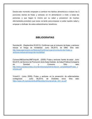 Desde este momento empezare a cambiar mis habitos alimenticios e incluire las 5
porciones diarias de frutas y verduras en mi alimentacion e invito a todas las
personas a que hagan lo mismo por su salud y prevencion de muchas
efermedades,considero que nunca es tarde para empezar a cuidar nuestra salud y
empezar a disfrutar de estos extraordinarios beneficios.
BIBLIOGRAFIAS
Sanchez,M.. (Septiembre 25,2013). Confirman que el consumo de frutas y verduras
reduce el riesgo de mortalidad. Junio 08,2015, de SINC Sitio web:
http://www.agenciasinc.es/Noticias/Confirman-que-el-consumo-de-frutas-y-
verduras-reduce-el-riesgo-de-mortalidad
Camara,M&Sanchez,M&Torija,M.. (2009). Frutas y verduras fuente de salud . Junio
08,2015, de Servicio de Promoción de la Salud Instituto de Salud Pública Consejería
de Sanidad y Consumo Sitio web:
http://www.corplascondes.cl/contenidos/salud/alimentacion_saludable/pdf/frutas_v
erduras.pdf
Viviant,V.. (Junio 2006). Frutas y verduras en la prevención de enfermedades
contagiosas . Junio 08,2015, de Diabetes voice Sitio web:
https://www.idf.org/sites/default/files/attachments/article_423_es.pdf
 