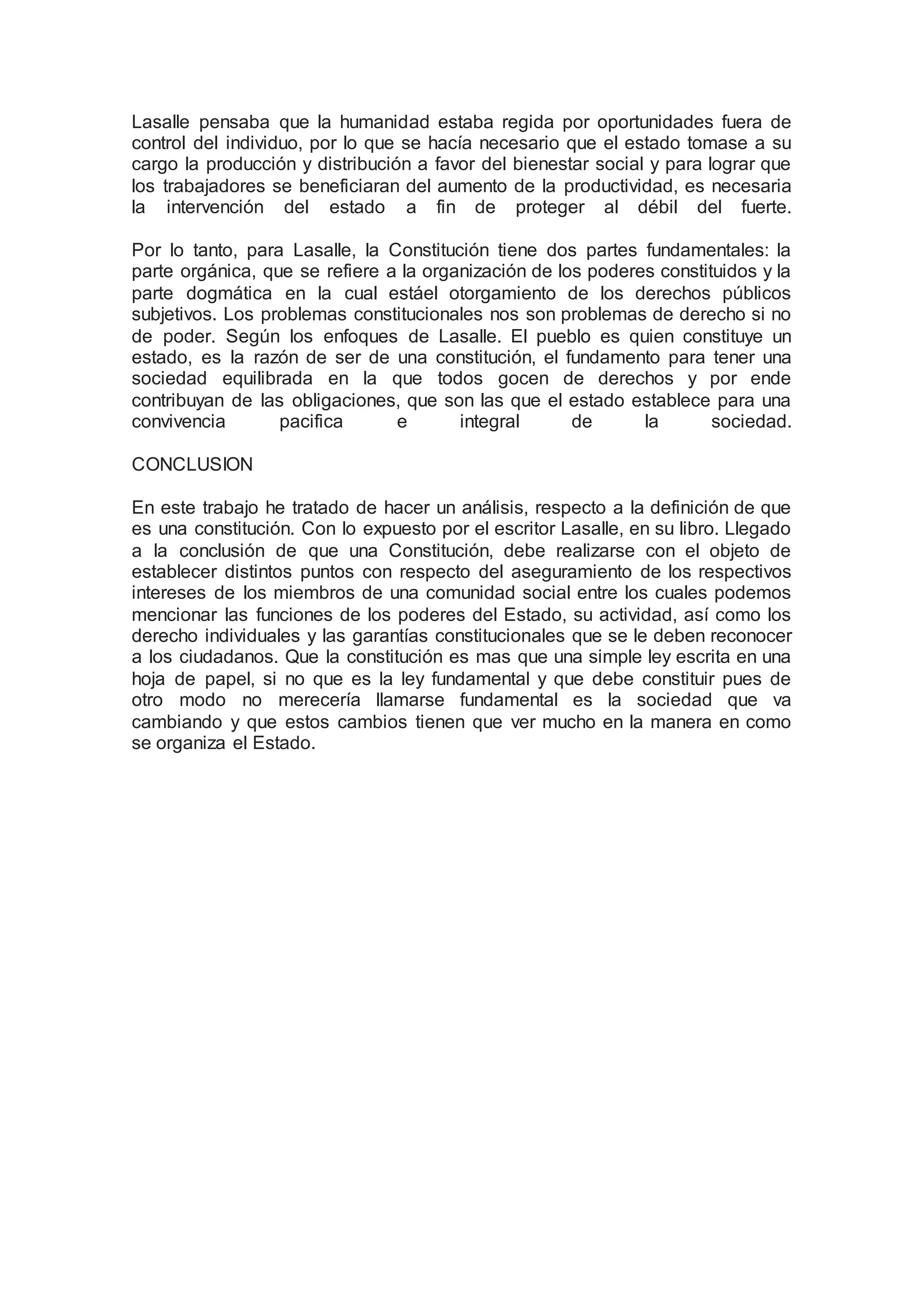 Lasalle pensaba que la humanidad estaba regida por oportunidades fuera de 
control del individuo, por lo que se hacía necesario que el estado tomase a su 
cargo la producción y distribución a favor del bienestar social y para lograr que 
los trabajadores se beneficiaran del aumento de la productividad, es necesaria 
la intervención del estado a fin de proteger al débil del fuerte. 
Por lo tanto, para Lasalle, la Constitución tiene dos partes fundamentales: la 
parte orgánica, que se refiere a la organización de los poderes constituidos y la 
parte dogmática en la cual estáel otorgamiento de los derechos públicos 
subjetivos. Los problemas constitucionales nos son problemas de derecho si no 
de poder. Según los enfoques de Lasalle. El pueblo es quien constituye un 
estado, es la razón de ser de una constitución, el fundamento para tener una 
sociedad equilibrada en la que todos gocen de derechos y por ende 
contribuyan de las obligaciones, que son las que el estado establece para una 
convivencia pacifica e integral de la sociedad. 
CONCLUSION 
En este trabajo he tratado de hacer un análisis, respecto a la definición de que 
es una constitución. Con lo expuesto por el escritor Lasalle, en su libro. Llegado 
a la conclusión de que una Constitución, debe realizarse con el objeto de 
establecer distintos puntos con respecto del aseguramiento de los respectivos 
intereses de los miembros de una comunidad social entre los cuales podemos 
mencionar las funciones de los poderes del Estado, su actividad, así como los 
derecho individuales y las garantías constitucionales que se le deben reconocer 
a los ciudadanos. Que la constitución es mas que una simple ley escrita en una 
hoja de papel, si no que es la ley fundamental y que debe constituir pues de 
otro modo no merecería llamarse fundamental es la sociedad que va 
cambiando y que estos cambios tienen que ver mucho en la manera en como 
se organiza el Estado. 
