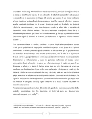 Estos libros fueron muy determinantes a la hora de crear esta partición sicológica dentro de
la mente de Don Quijote, fue uno de los detonantes de tal efecto que conllevo a la creación
y desarrollo de la autonomía sicológica del quijote, que dentro de un clima totalmente
adverso basado en la dependencia de sus cercanos, igual fue capaz de subsistir y surgir en
aquella conciencia dominada por la vejes y demencia creada por la edad y los libros de
caballería respectivamente y que posteriormente crearía la solida idea e intención de
convertirse en un caballero andante . “En efecto rematando ya su juicio, vino a dar en el
más extraño pensamiento que jamás dio loco en el mundo, y fue que le pareció convenible
y necesaria si para el aumento de su honra y el servicio de su republica, hacerse caballero
andante” 4.

Pero esta autonomía no es común y corriente ya que a simple vista pareciera ser que no
existe, que el quijote es solo un pequeño lazarillo de su propia locura, y que no es capaz de
controlarse a si mismo, pero muy por el contrario, la idea de creer que el quijote era solo
una marioneta de su demencia tiene muchas explicaciones , una de ellas es la explicación
de cada ser vivo , que por definición somos capaces de sobrevivir en un medio que intenta
determinarnos e influenciarnos , todas las personas incluyendo al hidalgo somos
autopoieticos frente al medio , es decir nos relacionamos con el medio sin que él nos
determine ni afecte , es decir el Quijote como todo ser vivo fue capaz de crear una
membrana que lo distanciaba de su medio (que era la vejez y la demencia creada por los
libros de caballería) este mecanismo le fue muy efectivo y pudo ser uno de los pilares de
apoyo para crear la independencia sicológica del Quijote , que frente a toda influencia fue
capaz de no dejar caer en la dependencia y determinación del medio sino que logro crear
una relación de ontogenia con el y lograr sobrevivir a su modo y querer sin perder sus
alocadas convicciones.
“En estas interacciones la estructura del medio sólo gatilla los cambios estructurales de las
unidades autopoiéticas (no los determina ni instruye) para así desenvolverse
independientemente en el medio” 5 .




4
    Biblioteca de oro estudiantil 1987 , El Quijote De La Mancha , Miguel de Cervantes, página 36
5
    El Árbol del Conocimiento, Humberto Maturana – Francisco Varela , capitulo 4 , página 50



                                                        3
 