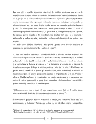Por otro lado es posible determinar esta virtud del hidalgo, analizando esta vez no la
negatividad de su vejez , sino lo positiva que fue para crear esta reordenación mental dentro
de si , ya que con el avance del tiempo va aumentando la experiencia y la complejidad de la
mente humana , con cada experiencia y situación crea un aprendizaje , y suele suceder en
algunas personas que por azar o destino tienden a tener una particular tendencia al ensayo
y error , el Quijote por su parte experimento con los problemas que le traían leer libros de
caballería y dejarse influenciar por ellos ,ya que si bien le traían gran satisfacción y placer ,
la sociedad que lo rodeaba no lo consideraba una práctica muy sana y lo injuriaba y
calumniaba, e incluso agredía y maltrataba en busca del abandono de su pasión y sus
sueños .
“Ya te he dicho Sancho –respondió don quijote -,que tu sabes poco de achaques de
aventuras : lo que yo digo es verdad , y ahora lo veras ”6.


Al tener otro nivel de experiencia , que es ganada con el pasar de los años, se genera una
evolución en la personalidad, tal como lo postulaba Nietzsche , existen tres tipos de hombre
, el camello ( básico ) , el león ( intermedio ) y el niño ( superhombre ) , con la experiencia
y el aprendizaje el hombre evoluciona , y se transforma el espíritu de la persona, la
transforma y es capaz de llegar al máximo punto de evolución “ el niño “ . El niño crea su
propio mundo y lo vive a su parecer y a su satisfacción, es un hombre que no necesita de
nada ni nadie para ser feliz ya que es capaz de crear su propia realidad y en ella levantar y
alzar su felicidad en base a la experiencia o sus propios sueños, que es el mecanismo que
utilizo el quijote para cumplir su sueño de ser un glorioso caballero andante y hacer el bien
por las llanuras y caminos de su amada España .


“Si hermanos míos para el juego del crear se precisa un santo decir si: el espíritu quiere
ahora su voluntad, el retirado del mundo conquista ahora su mundo” 7.


No obstante no podemos dejar de mencionar la opción, que se nombra en el árbol del
conocimiento de Maturana y Varela , que postula que los individuos o seres vivos cambian


6
    Biblioteca de oro estudiantil 1987 , El Quijote De La Mancha , Miguel de Cervantes, página 43
7
    De las tres transformaciones , Así hablo Zaratustra 1992, Editorial Alianza, Friedrich Nietzsche



                                                         4
 