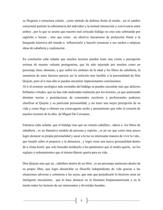 su filogenia o estructura celular , como método de defensa frente al medio , así el cambio
estructural permite la subsistencia del individuo y la normal interacción y convivencia entre
ambos , por lo que se asume que nuestro mal criticado hidalgo no creo este submundo por
capricho o locura , sino que como un efectivo mecanismo de protección frente a la
búsqueda intensiva del mundo a influenciarlo y hacerlo renunciar a sus sueños e utópicas
ideas de caballería y exploración .


En conclusión cabe señalar que muchos lectores pueden tener una visión y percepción
errónea de nuestro valiente protagonista, que ha sido injuriado por muchos como un
personaje iluso, demente, y que sufrió los embates de la edad y los libros de caballería, la
sumatoria de estos factores parecía ser la solución mas factible a la personalidad de Don
Quijote, pero al ir mas allá se pueden encontrar impresionantes conclusiones.
Al ir al extremo sicológico más recóndito del hidalgo se pueden encontrar más que defectos
brillantes virtudes, que no han sido analizadas realmente por los lectores, ya que analizando
distintas teorías y postulaciones de connotados escritores y profesionales podemos
clasificar al Quijote y su particular personalidad, y así tener una mejor percepción de su
vida y como llego a obtener ese extravagante sueño y pensamiento que robo el corazón de
muchos lectores de la obra de Miguel De Cervantes .


Entonces cabe señalar, que el hidalgo mas que un vetusto caballero , adicto a los libros de
caballería , es un llamativo modelo de persona y espíritu , es un ser que como muy pocos
logro destacar su propia personalidad y sacar a la luz su interesante manera de vivir la vida ,
que triunfo sobre el prejuicio y la demencia , y logro crear una nueva personalidad dentro
de u clima hostil, que solo buscaba moldearlo a los parámetros que el medio quería, no los
reglajes y ordenamientos que el mismo Quiote quería para su vida.


Don Quijote mas que un , caballero dentro de un libro , es un personaje autónomo dentro de
su propio libro, que logro desarrollar su filosofía independiente de vida gracias a las
situaciones adversas y contrarias a las suyas, que más que perjudicarlo le hicieron crear un
inteligente mecanismo, que lo hace destacar en la literatura hispanoamericana y en la
mente todos los lectores de sus interesantes y divertidas hazañas .



                                              5
 