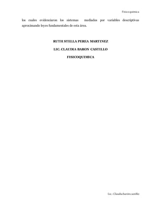 Físicoquímica
Lic.: Claudiabaróncastillo
los cuales evidenciaron los sistemas mediados por variables descriptivas
aproximando leyes fundamentales de esta área.
RUTH STELLA PEREA MARTINEZ
LIC. CLAUDIA BARON CASTILLO
FISICOQUIMICA
 