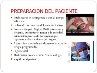 PREPARACION DEL PACIENTE Establecer si es de urgencia o con el tiempo suficiente. La fase de preparación del paciente incluye: Preparación psicológica: Médico tratante y cirujano. Disminuir el temor y la ansiedad, orientación precisa de las ventajas que representa el tratamiento quirúrgico. Ayuno: Seis a ocho horas de ayuno en caso de cirugía programada.  Higiene oral Medicación preanestésica: Anestesiólogo.  Tranquilizar al paciente 