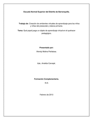 Escuela Normal Superior del Distrito de Barranquilla.




 Trabajo de: Creación de ambientes virtuales de aprendizaje para los niños
              y niñas del preescolar y básica primaria.

Tema: Qué papel juega un objeto de aprendizaje virtual en el quehacer
                            pedagógico.




                          Presentado por:

                      Wendy Molina Peñalosa.




                       Lic.: Analida Carvajal.




                   Formación Complementaria.

                                III-A




                            Abril de 2013
 