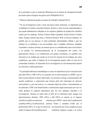 25
de su prestigio es que es usado por Dinamarca en su sistema de inmigración basado
por puntos para conseguir una green card. (Wikipedia 2013).
9
Tabla de elaboración propia con datos de Vilardell, Abelard (2013).
10
Si esa investigación existe y tiene una masa crítica suficiente, es importante que
se publique en medios conocidos (Nature, Science y otras revistas especializadas) y
que quede debidamente reflejada en los registros globales de producción científica
usados por los rankings: Science Citation Index-expanded, Social Science Citation
Index, Scopus citation data base y Thomson Reuters' Web of Science database. Es
posible que en ese proceso se estén perdiendo oportunidades debido a que los
trabajos no se atribuyan a las universidades sino a unidades inferiores, entidades
vinculadas o incluso externas, de manera que no es contabilizado como universitario
y no puntúa. La internacionalización de la investigación del centro, con
participación directa o en colaboración con grupos extranjeros, es también muy
relevante en la medida que incide en el nivel de citación de los trabajos por otros
académicos, que mide el impacto de la investigación propia sobre el resto de la
comunidad científica. El desarrollo de la investigación en red internacional reporta
en citaciones y debe potenciarse.
11
La principal diferencia metodológica es acaso la importancia que la encuesta tiene
para QS (50%) y THE (33%), en contraste con su total ausencia en ARWU, que se
basa exclusivamente en datos objetivados. La encuesta se dirige a representantes del
mundo académico y empresarial que forman parte del entramado de intereses
universitarios y, por este motivo, es a menudo objeto de crítica. Concretamente, se
ha achacado a THE estar beneficiando a instituciones anglo-americanas por esa vía.
Cabe destacar la especial importancia que los tres rankings conceden a la
investigación. Alcanza en todos ellos el 60% de la valoración total, aunque con
aproximaciones distintas. THE (30%) y QS (20%) se centran en el impacto
científico medido en citaciones mientras que ARWU valora más la publicación
científica (40%) y la obtención de premios Nobel y medallas Fields por el
profesorado (20%). Y es que el criterio de las citaciones por otros académicos para
medir el impacto de las publicaciones científicas tampoco escapa a la crítica
 