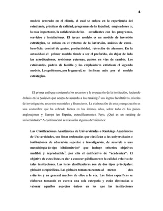 4
modelo centrado en el cliente, el cual se enfoca en la experiencia del
estudiante, prácticas de calidad, programas de la facultad, empleadores y,
lo más importante, la satisfacción de los estudiantes con los programas,
servicios e instalaciones. El tercer modelo es un modelo de inversión
estratégica, se enfoca en el retorno de la inversión, análisis de costo–
beneficio, control de gastos, productividad, retención de alumnos. En la
actualidad, el primer modelo tiende a ser el preferido, sin dejar de lado
las acreditaciones, revisiones externas, patrón en vías de cambio. Los
estudiantes, padres de familia y los empleadores enfatizan el segundo
modelo. Los gobiernos, por lo general, se inclinan más por el modelo
estratégico.
El primer enfoque contempla los recursos y la reputación de la institución, haciendo
énfasis en la posición que ocupa de acuerdo a los rankings5
sus logros facultativos, niveles
de investigación, recursos materiales y financieros. La elaboración de esta jerarquización es
una costumbre que ha cobrado fuerza en los últimos años, sobre todo en los países
anglosajones y Europa (en España, específicamente). Pero, ¿Qué es un ranking de
universidades? A continuación se revisarán algunas definiciones:
Las Clasificaciones Académicas de Universidades o Rankings Académicos
de Universidades, son listas ordenadas que clasifican a las universidades e
instituciones de educación superior e investigación, de acuerdo a una
metodología de tipo bibliométrico6 que incluye criterios objetivos
medible y reproducible7, por ello el calificativo de "académica". El
objetivo de estas listas es dar a conocer públicamente la calidad relativa de
tales instituciones. Las listas clasificadoras son de dos tipos principales:
globales o específicas. Las globales toman en cuenta al menos dos
criterios y en general muchos de ellos a la vez. Las listas específicas se
elaboran tomando en cuenta una sola categoría y están destinadas a
valorar aquellos aspectos únicos en los que las instituciones
 