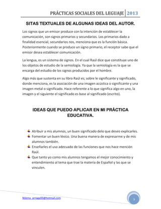 PRÁCTICAS SOCIALES DEL LEGUAJE 2013

  SITAS TEXTUALES DE ALGUNAS IDEAS DEL AUTOR.
Los signos que un emisor produce con la intención de establecer la
comunicación, son signos primarios y secundarios. Los primarios dado a
finalidad esencial, secundarios nos, menciona que es la función básica.
Posteriormente cuando se produce un signo primario, el receptor sabe que el
emisor desea establecer comunicación.

La lengua, es un sistema de signos. En el cual Raúl dice que constituye uno de
los objetos de estudio de la semiología. Ya que la semiología es la que se
encarga del estudio de los signos producidos por el hombre.

Algo más que sustenta en su libro Raúl es; sobre le significante y significado,
donde menciona, es la asociación de una imagen acústica o significante y una
imagen metal o significado. Hace referente a lo que significa algo en uno, la
imagen y el siguiente el significado es base al significado (escrito).



       IDEAS QUE PUEDO APLICAR EN MI PRÁCTICA
                    EDUCATIVA.


      Atribuir a mis alumnos, un buen significado delo que deseo explicarles.
      Fomentar un buen léxico. Una buena manera de expresarme y de mis
      alumnos también.
      Enseñarles el uso adecuado de las funciones que nos hace mención
      Raúl.
      Que tanto yo como mis alumnos tengamos el mejor conocimiento y
      entendimiento al tema que trae la materia de Español y las que se
      vinculen.




Nilema_arriaga93@hotmail.com                                               3
 