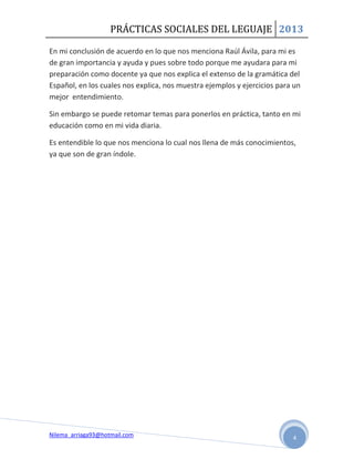 PRÁCTICAS SOCIALES DEL LEGUAJE 2013

En mi conclusión de acuerdo en lo que nos menciona Raúl Ávila, para mi es
de gran importancia y ayuda y pues sobre todo porque me ayudara para mi
preparación como docente ya que nos explica el extenso de la gramática del
Español, en los cuales nos explica, nos muestra ejemplos y ejercicios para un
mejor entendimiento.

Sin embargo se puede retomar temas para ponerlos en práctica, tanto en mi
educación como en mi vida diaria.

Es entendible lo que nos menciona lo cual nos llena de más conocimientos,
ya que son de gran índole.




Nilema_arriaga93@hotmail.com                                              4
 