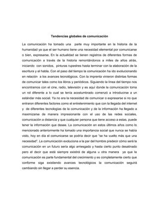 Tendencias globales de comunicación
La comunicación ha tomado una

parte muy importante en la historia de la

humanidad ya que el ser humano tiene una necesidad elemental por comunicarse
o bien, expresarse. En la actualidad se tienen registros de diferentes formas de
comunicación a través de la historia remontándonos a miles de años atrás,
iniciando con sonidos, pinturas rupestres hasta terminar con la elaboración de la
escritura y el habla. Con el paso del tiempo la comunicación ha ido evolucionando
en relación a los avances tecnológicos. Con la imprenta vinieron distintas formas
de comunicar tales como los libros y periódicos. Siguiendo la línea del tiempo nos
encontramos con el cine, radio, televisión y es aquí donde la comunicación toma
un rol diferente a lo cual se tenía acostumbrado comenzó a introducirse a un
estándar más social. Ya no era la necesidad de comunicar o expresarse si no que
entraron diferentes factores como el entretenimiento que con la llegada del internet
y de diferentes tecnologías de la comunicación y de la información ha llegado a
maximizarse de manera impresionante con el uso de las redes sociales,
comunicación a distancia y que cualquier persona que tiene acceso a estas, puede
tener la información que desee. La comunicación en estos últimos años como lo
mencionado anteriormente ha tomado una importancia social que nunca se había
visto, hoy en día el comunicarse se podría decir que “se ha vuelto más que una
necesidad”. La comunicación evoluciona a la par del hombre predecir cómo será la
comunicación en un futuro sería algo arriesgado y hasta cierto punto desatinado
pero el decir que está siempre existirá de alguna u otra manera

ya que la

comunicación es parte fundamental del crecimiento y es completamente cierto que
conforme siga existiendo avances tecnológicos la comunicación seguirá
cambiando sin llegar a perder su esencia.

 