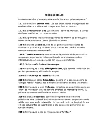 REDES SOCIALES

Las redes sociales y una pequeña reseña desde sus primeros pasos:”

1971: Se envía el primer mail. Los dos ordenadores protagonistas del
envío estaban uno al lado del otro para verificar su invento.

1978: Se intercambian BBS (Sistema de Tablón de Anuncios) a través
de líneas telefónicas con otros usuarios.

1978: La primeras copias de navegadores de internet se distribuyen a
través de la plataforma Usenet (Red de usuarios).

1994: Se funda GeoCities, una de las primeras redes sociales de
internet tal y como hoy las conocemos. La idea era que los usuarios
crearan sus propias páginas web.

1995: TheGlobe.com da a sus usuarios la posibilidad de personalizar
sus propias experiencias online publicando su propio contenido e
interactuando con otras personas con intereses similares.

1997: Se lanza AOLInstant Messenger.

1997: Se inaugura la web Sixdegrees.com, que permite la creación de
perfiles personales y el listado de amigos.

2000: La “burbuja de internet” estalla.

2002: Se lanza el portal Friendster, pionero en la conexión online de
“amigos reales”. Alcanza los 3 millones de usuarios en sólo tres meses

2003: Se inaugura la web MySpace, concebida en un principio como un
“clon” de Friendster. Creada por una empresa de marketing online, su
primera versión fue codificada en apenas 10 días.

2004: Se lanza Facebook, concebida originalmente como una
plataforma para conectar a estudiantes universitarios. Su pistoletazo de
salida tuvo lugar en la Universidad de Harvard y más de la mitad de sus
19.500 estudiantes se suscribieron a ella durante su primer mes de
funcionamiento.

2006: Se inaugura la red de microblogging Twitter.”
 