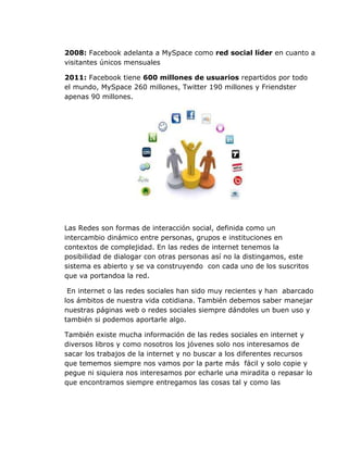 2008: Facebook adelanta a MySpace como red social líder en cuanto a
visitantes únicos mensuales

2011: Facebook tiene 600 millones de usuarios repartidos por todo
el mundo, MySpace 260 millones, Twitter 190 millones y Friendster
apenas 90 millones.




Las Redes son formas de interacción social, definida como un
intercambio dinámico entre personas, grupos e instituciones en
contextos de complejidad. En las redes de internet tenemos la
posibilidad de dialogar con otras personas así no la distingamos, este
sistema es abierto y se va construyendo con cada uno de los suscritos
que va portandoa la red.

 En internet o las redes sociales han sido muy recientes y han abarcado
los ámbitos de nuestra vida cotidiana. También debemos saber manejar
nuestras páginas web o redes sociales siempre dándoles un buen uso y
también si podemos aportarle algo.

También existe mucha información de las redes sociales en internet y
diversos libros y como nosotros los jóvenes solo nos interesamos de
sacar los trabajos de la internet y no buscar a los diferentes recursos
que tememos siempre nos vamos por la parte más fácil y solo copie y
pegue ni siquiera nos interesamos por echarle una miradita o repasar lo
que encontramos siempre entregamos las cosas tal y como las
 