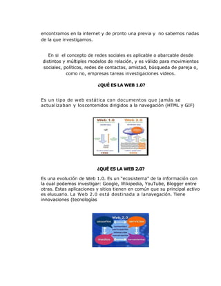 encontramos en la internet y de pronto una previa y no sabemos nadas
de la que investigamos.


   En si el concepto de redes sociales es aplicable o abarcable desde
distintos y múltiples modelos de relación, y es válido para movimientos
sociales, políticos, redes de contactos, amistad, búsqueda de pareja o,
           como no, empresas tareas investigaciones videos.

                          ¿QUÉ ES LA WEB 1.0?


Es un tipo de web estática con documentos que jamás se
actualizaban y loscontenidos dirigidos a la navegación (HTML y GIF)




                          ¿QUÉ ES LA WEB 2.0?

Es una evolución de Web 1.0. Es un “ecosistema” de la información con
la cual podemos investigar: Google, Wikipedia, YouTube, Blogger entre
otras. Estas aplicaciones y sitios tienen en común que su principal activo
es elusuario. La Web 2.0 está destinada a lanavegación. Tiene
innovaciones (tecnologías
 