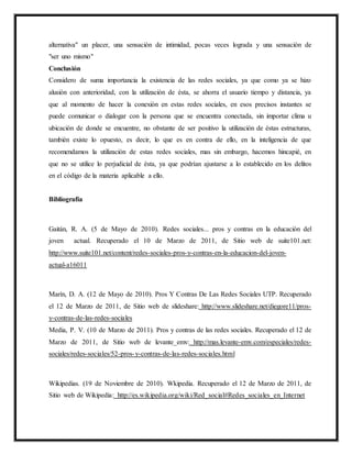 alternativa" un placer, una sensación de intimidad, pocas veces lograda y una sensación de
"ser uno mismo"
Conclusión
Considero de suma importancia la existencia de las redes sociales, ya que como ya se hizo
alusión con anterioridad, con la utilización de ésta, se ahorra el usuario tiempo y distancia, ya
que al momento de hacer la conexión en estas redes sociales, en esos precisos instantes se
puede comunicar o dialogar con la persona que se encuentra conectada, sin importar clima u
ubicación de donde se encuentre, no obstante de ser positivo la utilización de éstas estructuras,
también existe lo opuesto, es decir, lo que es en contra de ello, en la inteligencia de que
recomendamos la utilización de estas redes sociales, mas sin embargo, hacemos hincapié, en
que no se utilice lo perjudicial de ésta, ya que podrían ajustarse a lo establecido en los delitos
en el código de la materia aplicable a ello.
Bibliografía
Gaitán, R. A. (5 de Mayo de 2010). Redes sociales... pros y contras en la educación del
joven actual. Recuperado el 10 de Marzo de 2011, de Sitio web de suite101.net:
http://www.suite101.net/content/redes-sociales-pros-y-contras-en-la-educacion-del-joven-
actual-a16011
Marín, D. A. (12 de Mayo de 2010). Pros Y Contras De Las Redes Sociales UTP. Recuperado
el 12 de Marzo de 2011, de Sitio web de slideshare: http://www.slideshare.net/diegore11/pros-
y-contras-de-las-redes-sociales
Media, P. V. (10 de Marzo de 2011). Pros y contras de las redes sociales. Recuperado el 12 de
Marzo de 2011, de Sitio web de levante_emv: http://mas.levante-emv.com/especiales/redes-
sociales/redes-sociales/52-pros-y-contras-de-las-redes-sociales.html
Wikipedias. (19 de Noviembre de 2010). Wkipedia. Recuperado el 12 de Marzo de 2011, de
Sitio web de Wikipedia: http://es.wikipedia.org/wiki/Red_social#Redes_sociales_en_Internet
 