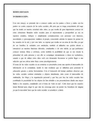 REDES SOCIALES
INTRODUCCIÓN:
Con este ensayo, se pretende dar a conocer cuáles son los puntos a favor y cuáles son los
puntos en contra respecto de las redes sociales, ello para que se tenga conocimiento del auge
que ha tenido en nuestra sociedad tales sitios, ya que resulta de gran importancia conocer de
estas estructuras llamadas redes sociales para el mejoramiento y prosperidad ya sea en
nuestros estudios, trabajos o simplemente comunicaciones con personas con intereses,
necesidades o preocupaciones similares al propio, conociendo además la manera de pensar de
los usuarios de la red, y por otro lado, se expone que resulta ser un arma de dos filos, ya que
de ser benéfico lo señalado con antelación, también al utilizarlos nos podría afectar o
entorpecer en nuestras funciones laborales, estudiantiles o de otra índole, ya que podríamos
conocer noticias falsas y erróneas, como también la posibilidad de que se nos invada la
privacidad de cada persona y con ello se comunique circunstancias o datos no verdaderos,
aunado a que de utilizar estos sitios web con demasiada frecuencia se podría llegar a una
adicción que nos afecta tanto física como psicológicamente.
El tema de las redes sociales en un comienzo se presentaba como una opción al intercambio de
información en la comunidad, siendo lo más resaltaste que se utilizaban para potenciar la
educación gracias a ciertas herramientas. Con el transcurrir del tiempo pudimos observar que
las redes sociales estaban orientadas a objetos inicialmente, tales como el intercambio de
multimedio, los blogs y la organización personal y que hoy por hoy las redes sociales han
combinado la practicidad de los objetos los han añadido a sus presentaciones dando una mayor
fluidez a los usuarios, cumpliendo con el lema de ‘todo en uno’. Cabe decir que los usuarios
tienen libertad para elegir lo que más les convenga pero sin perder los beneficios de ninguna
ya que la necesidad hace que las redes sociales se actualicen a diario.
 