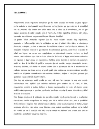 DESALLORRO
Primeramente resulta importante mencionar que las redes sociales han tenido un gran impacto
en la sociedad a nivel mundial, específicamente en los jóvenes ya que estos en la actualidad
son las personas que utilizan más estos sitios, ello a virtud de la modernidad, por lo que
algunos ejemplos de redes sociales son el Facebook, twitter, metroflog, myspace, entre otros,
los cuales son utilizados en gran medida con diferente finalidad.
En primer orden podremos exponer que las redes sociales resultan muy importantes,
necesarias e indispensables para la población, ya que al utilizar éstos sitios, se disminuyen
distancias y tiempos, ya que al momento de establecer contacto con los afines o similares, de
inmediato podremos conocer lo que interesa de determinada persona, como lo es su estado de
salud, sus logros, sus metas, sus conocimientos en determinada materia, etcétera; de igual
manera cabe señalarse que con la citada utilización de la red se logra hacer nuevas amistades
sin importar el lugar donde se encuentren o habiten, como también al ejercitar esta estructura
social se tiene la facilidad de publicar cualquier tipo de estudio, trabajo, comentario, evento,
invitación, etcétera, así mismo el usuario cuenta con la posibilidad de ver la información de
cualquier persona que tenga acceso a la red social; otra ventaja que nos proporcionan las redes
sociales es el poder comunicarnos con nuestros familiares, amigos o cualquier persona que
queramos y que comparta nuestro interés.
Este tipo de estructura social resulta ser muy útil para las escuelas, ya que nos permite
comunicarnos con agilidad con nuestros maestros para asuntos de su clase, o bien,
preguntarles respecto a dudas, trabajos o tareas encomendados por éstos al alumno; como
también sirven para que el profesor pueda dar las clases a través de estos sitios sin necesidad
de asistir a la escuela.
Otra función positiva de la utilización de las redes sociales en el ámbito laboral, lo es el poder
comunicarse con los compañeros de trabajo para dar o recibir indicaciones, para la publicidad
de la empresa o negocio para obtener nuevos clientes, para hacer proyectos de trabajo, hacer
amistades laborales, entre otras cosas. Gracias a una reciente estadística realizada en la ciudad
de México se dio a conocer que hay casi un millón de personas que utilizan este tipo de
plataformas para hacer crecer sus negocios.
 