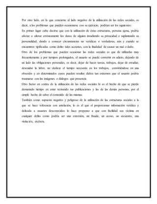 Por otro lado, en lo que concierne al lado negativo de la utilización de las redes sociales, es
decir, a los problemas que pueden ocasionarse con su ejercicio, podrían ser los siguientes:
En primer lugar cabe decirse que con la utilización de éstas estructuras, persona ajena, podría
afectar o alterar erróneamente los datos de alguien invadiendo su privacidad o suplantando su
personalidad, dando a conocer circunstancias no verídicas o verdaderas, aún y cuando se
encuentren tipificadas como delito tales acciones, con la finalidad de causar un mal o daño.
Otro de los problemas que pueden ocasionar las redes sociales es que de utilizarlas muy
frecuentemente y por tiempos prolongados, el usuario se puede convertir en adicto, dejando de
un lado las obligaciones personales, es decir, dejar de hacer tareas, trabajos, dejar de estudiar,
descuidar la labor, no dedicar el tiempo necesario en los trabajos, convirtiéndose en una
obsesión y en determinados casos pueden resultar daños tan extremos que el usuario podría
traumarse con las imágenes o diálogos que presencia.
Otro factor en contra de la utilización de las redes sociales lo es el hecho de que se pierde
demasiado tiempo en estar revisando tus publicaciones y las de las demás personas, por el
simple hecho de saber el contenido de las mismas.
También como supuesto negativo y peligroso de la utilización de las estructuras sociales a la
que se hace referencia con antelación, lo es el que el proporcionar información verídica y
delicada a usuarios desconocidos lo hace propenso a que con facilidad sea víctima en
cualquier delito como podría ser una extorsión, un fraude, un acoso, un secuestro, una
violación, etcétera.
 