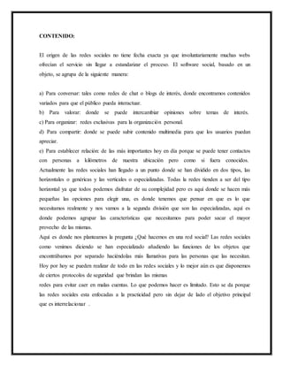 CONTENIDO:
El origen de las redes sociales no tiene fecha exacta ya que involuntariamente muchas webs
ofrecían el servicio sin llegar a estandarizar el proceso. El software social, basado en un
objeto, se agrupa de la siguiente manera:
a) Para conversar: tales como redes de chat o blogs de interés, donde encontramos contenidos
variados para que el público pueda interactuar.
b) Para valorar: donde se puede intercambiar opiniones sobre temas de interés.
c) Para organizar: redes exclusivas para la organización personal.
d) Para compartir: donde se puede subir contenido multimedia para que los usuarios puedan
apreciar.
e) Para establecer relación: de las más importantes hoy en día porque se puede tener contactos
con personas a kilómetros de nuestra ubicación pero como si fuera conocidos.
Actualmente las redes sociales han llegado a un punto donde se han dividido en dos tipos, las
horizontales o genéricas y las verticales o especializadas. Todas la redes tienden a ser del tipo
horizontal ya que todos podemos disfrutar de su complejidad pero es aquí donde se hacen más
pequeñas las opciones para elegir una, es donde tenemos que pensar en que es lo que
necesitamos realmente y nos vamos a la segunda división que son las especializadas, aquí es
donde podemos agrupar las características que necesitamos para poder sacar el mayor
provecho de las mismas.
Aquí es donde nos planteamos la pregunta ¿Qué hacemos en una red social? Las redes sociales
como venimos diciendo se han especializado añadiendo las funciones de los objetos que
encontrábamos por separado haciéndolas más llamativas para las personas que las necesitan.
Hoy por hoy se pueden realizar de todo en las redes sociales y lo mejor aún es que disponemos
de ciertos protocolos de seguridad que brindan las mismas
redes para evitar caer en malas cuentas. Lo que podemos hacer es limitado. Esto se da porque
las redes sociales esta enfocadas a la practicidad pero sin dejar de lado el objetivo principal
que es interrelacionar .
 