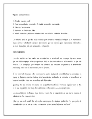Algunas características:
1. Detallar nuestro perfil
2. Crear comunidades personales 3. Incluir contenido multimedia
4. Etiquetar las entradas
5. Mantener al día nuestro blog
6. Añadir utilidades pequeñas o aplicaciones de acuerdo a nuestra necesidad
Lo limitante está en que las redes sociales para usuarios avanzados incluyen lo ya mencionado
líneas arriba y añadiendo recursos importantes que se emplean para mantenerse informado a
un nivel de cultura más alto en cuanto a educación.
CONCLUSIÓN:
La redes sociales se han vuelto una necesitad en la actualidad, sin embargo, hay que pensar
que son más complejas de lo que parecen, pero su funcionalidad se da de acuerdo a lo que uno
necesita. Las complejas que incluyen una cantidad de funciones se prestan a la interrelación
personal y estas son las más usadas por los jóvenes.
Y por otro lado tenemos a las completas las cuales incluyen la versatilidad de las complejas en
cuanto a funciones perolas fusiona con herramientas dedicadas a potenciar el aprendizaje tal
como e-portfolio, estas son las dedicas a la Educación
Que hoy día una persona no cuente con un perfil en facebook o no tuiteé algunas veces al día,
es ya una excepción muy rara. Especialmente, si hablamos de personas jóvenes.
La era del internet ha llegado hace tiempo, y con ella, el surgimiento de una nueva manera de
relacionarse: las redes sociales.
¿Qué es una red social? En wikipedia encontramos la siguiente definición: “es un medio de
comunicación social que se centra en encontrar gente para relacionarse en línea”
 