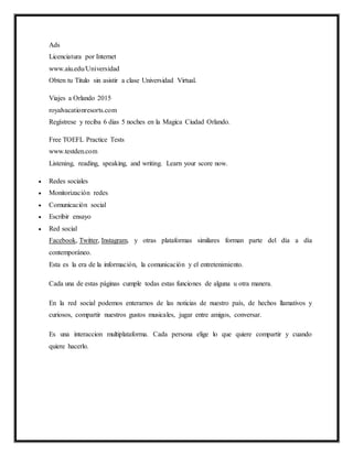 Ads
Licenciatura por Internet
www.aiu.edu/Universidad
Obten tu Titulo sin asistir a clase Universidad Virtual.
Viajes a Orlando 2015
royalvacationresorts.com
Regístrese y reciba 6 dias 5 noches en la Magica Ciudad Orlando.
Free TOEFL Practice Tests
www.testden.com
Listening, reading, speaking, and writing. Learn your score now.
 Redes sociales
 Monitorización redes
 Comunicación social
 Escribir ensayo
 Red social
Facebook, Twitter, Instagram, y otras plataformas similares forman parte del día a día
contemporáneo.
Esta es la era de la información, la comunicación y el entretenimiento.
Cada una de estas páginas cumple todas estas funciones de alguna u otra manera.
En la red social podemos enterarnos de las noticias de nuestro país, de hechos llamativos y
curiosos, compartir nuestros gustos musicales, jugar entre amigos, conversar.
Es una interaccion multiplataforma. Cada persona elige lo que quiere compartir y cuando
quiere hacerlo.
 