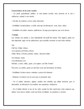 Características de las redes sociales
- Un perfil, generalmente público, al cual pueden acceder otras personas de la red y
solicitarnos amistad u otro vinculo.
- Una lista de contactos con los cuales interactuar
- Posibilidad de intercambiar y recibir todo tipo de información: texto, fotos, videos
- Posibilidad de realizar anuncios publicitarios de pago para empresas que así lo deseen
Ventajas
Las ventajas son muchas y varía dependiendo del perfil del usuario. Para algunos, quizás sea
más importante jugar con las aplicaciones que es posible encontrar en estas redes virtuales.
Ads
Full-Text Online Library
www.questia.com/Online_Library
Online library of books, journals, articles. Research online.
Ver Películas Gratis
www.filmfanatic.com
Películas y series: online, gratis y sin registro con Film Fanatic!
Para otros, en cambio, puede ser más bien como una herramienta de trabajo.
- Posibilidad de hacer nuevas amistades a pesar de la distancia
- Mantener el contacto con los seres que se encuentran lejos
- En el ámbito educativo, algunos estudios han señalado que utilizar facebook para el
intercambio de información ha resultado una experiencia satisfactoria
- En el ámbito laboral, el uso de las redes sociales ha sido crucial para varias empresas que
utilizan estos nuevos medios como una forma de difundir sus productos y servicios
 