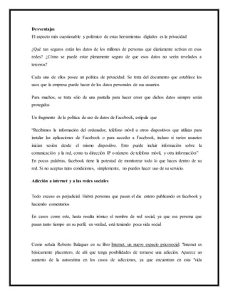 Desventajas
El aspecto más cuestionable y polémico de estas herramientas digitales es la privacidad
¿Qué tan seguros están los datos de los millones de personas que diariamente activan en esas
redes? ¿Cómo se puede estar plenamente seguro de que esos datos no serán revelados a
terceros?
Cada uno de ellos posee un política de privacidad. Se trata del documento que establece los
usos que la empresa puede hacer de los datos personales de sus usuarios
Para muchos, se trata sólo de una pantalla para hacer creer que dichos datos siempre serán
protegidos
Un fragmento de la política de uso de datos de Facebook, estipula que
“Recibimos la información del ordenador, teléfono móvil u otros dispositivos que utilizas para
instalar las aplicaciones de Facebook o para acceder a Facebook, incluso si varios usuarios
inician sesión desde el mismo dispositivo. Esto puede incluir información sobre la
comunicación y la red, como tu dirección IP o número de teléfono móvil, y otra información”
En pocas palabras, facebook tiene la potestad de monitorear todo lo que haces dentro de su
red. Si no aceptas tales condiciones, simplemente, no puedes hacer uso de su servicio.
Adicción a internet y a las redes sociales
Todo exceso es perjudicial. Habrá personas que pasan el dia entero publicando en facebook y
haciendo comentarios
En casos como este, hasta resulta irónico el nombre de red social, ya que esa persona que
pasan tanto tiempo en su perfil, en verdad, está teniendo poca vida social
Como señala Roberto Balaguer en su libro Internet: un nuevo espacio psicosocial: "Internet es
básicamente placentero, de ahí que tenga posibilidades de tornarse una adicción. Aparece un
aumento de la autoestima en los casos de adicciones, ya que encuentran en esta "vida
 