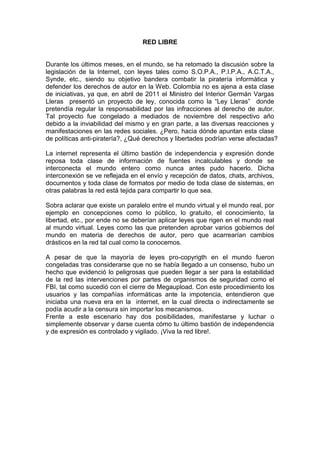 RED LIBRE


Durante los últimos meses, en el mundo, se ha retomado la discusión sobre la
legislación de la Internet, con leyes tales como S.O.P.A., P.I.P.A., A.C.T.A.,
Synde, etc., siendo su objetivo bandera combatir la piratería informática y
defender los derechos de autor en la Web. Colombia no es ajena a esta clase
de iniciativas, ya que, en abril de 2011 el Ministro del Interior Germán Vargas
Lleras presentó un proyecto de ley, conocida como la “Ley Lleras” donde
pretendía regular la responsabilidad por las infracciones al derecho de autor.
Tal proyecto fue congelado a mediados de noviembre del respectivo año
debido a la inviabilidad del mismo y en gran parte, a las diversas reacciones y
manifestaciones en las redes sociales. ¿Pero, hacia dónde apuntan esta clase
de políticas anti-piratería?, ¿Qué derechos y libertades podrían verse afectadas?

La internet representa el último bastión de independencia y expresión donde
reposa toda clase de información de fuentes incalculables y donde se
interconecta el mundo entero como nunca antes pudo hacerlo. Dicha
interconexión se ve reflejada en el envío y recepción de datos, chats, archivos,
documentos y toda clase de formatos por medio de toda clase de sistemas, en
otras palabras la red está tejida para compartir lo que sea.

Sobra aclarar que existe un paralelo entre el mundo virtual y el mundo real, por
ejemplo en concepciones como lo público, lo gratuito, el conocimiento, la
libertad, etc., por ende no se deberían aplicar leyes que rigen en el mundo real
al mundo virtual. Leyes como las que pretenden aprobar varios gobiernos del
mundo en materia de derechos de autor, pero que acarrearían cambios
drásticos en la red tal cual como la conocemos.

A pesar de que la mayoría de leyes pro-copyrigth en el mundo fueron
congeladas tras considerarse que no se había llegado a un consenso, hubo un
hecho que evidenció lo peligrosas que pueden llegar a ser para la estabilidad
de la red las intervenciones por partes de organismos de seguridad como el
FBI, tal como sucedió con el cierre de Megaupload. Con este procedimiento los
usuarios y las compañías informáticas ante la impotencia, entendieron que
iniciaba una nueva era en la internet, en la cual directa o indirectamente se
podía acudir a la censura sin importar los mecanismos.
Frente a este escenario hay dos posibilidades, manifestarse y luchar o
simplemente observar y darse cuenta cómo tu último bastión de independencia
y de expresión es controlado y vigilado. ¡Viva la red libre!.
 