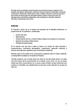 14
El origen de los principales contaminantes que presenta el agua se genera en los
desechos domésticos: detergentes y jabones, basuras; desechos industriales: colorantes
y pigmentos, disolventes, ácidos grasos, sales, metales y diversas sustancias químicas
que suelen ser tóxicas para la salud del hombre, la flora y fauna; así como los
agropecuarios: insecticidas, plaguicidas, sales inorgánicas, minerales, desechos
animales y fertilizantes entre otros.
Reflexión
En Tlaxcala a pesar de ser el estado más pequeño de la República Mexicana, no
queda fuera de los problemas ambientales:
• Erosión del suelo.
• Deforestación.
• Contaminación de ríos y mantos freáticos (Agua acumulada en el subsuelo).
• Desechos de residuos sólidos tóxicos.
• Pérdida de biodiversidad.
En mi opinión creo que esto se debe en parte a los modos de vidas culturales y
socioeconómicas, crecimiento demográfico, urbanización, desarrollo industrial y
carencia de programas específicos para la protección ambiental.
Además todo eso ha traído como consecuencias negativas hacia el medio ambiente,
un desequilibrio ecológico en el estado de Tlaxcala.
También podemos con el simple hecho de visitar los ríos del estado darnos una idea
más clara acerca de la contaminación en el estado, vemos como los ríos son aguas
turbias que lleva mucha basura en su cauce y para rematar muchas infecciones que
pueden ser contraídas muy rápidamente ya que hay muchos desechos en el agua de
estos ríos.
 