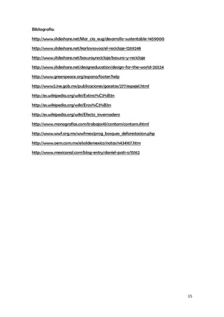 15
Bibliografía:
http://www.slideshare.net/Mar_cia_eug/desarrollo-sustentable-1459000
http://www.slideshare.net/karlosnovoa/el-reciclaje-1269248
http://www.slideshare.net/basurayreciclaje/basura-y-reciclaje
http://www.slideshare.net/designeducation/design-for-the-world-26524
http://www.greenpeace.org/espana/footer/help
http://www2.ine.gob.mx/publicaciones/gacetas/277/espejel.html
http://es.wikipedia.org/wiki/Extinci%C3%B3n
http://es.wikipedia.org/wiki/Erosi%C3%B3n
http://es.wikipedia.org/wiki/Efecto_invernadero
http://www.monografias.com/trabajos10/contam/contam.shtml
http://www.wwf.org.mx/wwfmex/prog_bosques_deforestacion.php
http://www.oem.com.mx/elsoldemexico/notas/n434167.htm
http://www.mexicanal.com/blog-entry/daniel-pati-o/15162
 