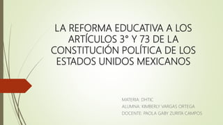 LA REFORMA EDUCATIVA A LOS
ARTÍCULOS 3° Y 73 DE LA
CONSTITUCIÓN POLÍTICA DE LOS
ESTADOS UNIDOS MEXICANOS
MATERIA: DHTIC
ALUMNA: KIMBERLY VARGAS ORTEGA
DOCENTE: PAOLA GABY ZURITA CAMPOS
 