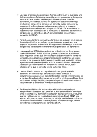  La etapa pràctica del programa de formación SENA en la cual cada uno
de los estudiantes fortalece y consolida sus competencias, y demuestra
todas sus capacidades, todo lo aprendido con el tutor y demás
aprendices, en la etapa practica los aprendices desarrollan la etapa
productiva y competitiva, para que un aprendiz pueda comenzar su
etapa practica debe obtener un buen desempeño en la empresa
asignada atreves del contrato del aprendiz SENA. De acuerdo con la
reglamentación establecida en la institución, el desarrollo de monitorias
por parte de los aprendices SENA será realizadas en centros de
formación del SENA.
 Para el aprendiz Sena es muy importante que se registren en el sistema
de gestión virtual de aprendices para así obtener un contrato para
empezar su práctica empresarial. El seguimiento de la etapa práctica es
obligatorio y se realizará de manera virtual para todos los aprendices
 Los aprendices SENA deberán tener en orden todos los documentos
como: certificados, títulos, actas de grado o constancias académicas
estos requisitos tendrá que presentárselos al subdirector del centro de
formación, si en algún caso el aprendiz quisiera cambiaRse ya sea de
jornada o de programa, todo traslado o cambio será sustituido y si por
algún motivo el aprendiz quisiera aplazar sus estudios tendrá que ser
justificado ya sea enfermedad, maternidad, servicio militar, cada
situación en la que el aprendiz tendrá su tiempo límite.
 Las medidas formativas son aquellas acciones que el aprendiz
desarrolla en cualquier tipo de formación ya sea tituladas o
complementarias cuando un estudiante realice hechos e menor grado se
le hará un llamado de atención verbal lo cual no implica que el tutor deba
escribirlo en su hoja de vida y tampoco el aprendiz será sancionado ni
se aportara en el sistema de formación académica
 Será responsabilidad del Instructor o del Coordinador que haya
designado el Subdirector de Centro en el acto sancionatorio, participar
en la concertación y definición de este plan de mejoramiento, evaluar el
avance y el logro de los resultados de aprendizaje. En el SENA nos
ayudan a formarnos como personas y a trabajar mucho la comunicación
para así cuando iniciemos la etapa practica manejemos mejor todo lo
aprendimos en el programa de aprendiz SENA.
 