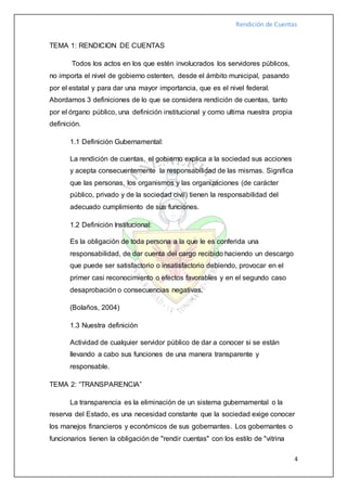 Rendición de Cuentas
4
TEMA 1: RENDICION DE CUENTAS
Todos los actos en los que estén involucrados los servidores públicos,
no importa el nivel de gobierno ostenten, desde el ámbito municipal, pasando
por el estatal y para dar una mayor importancia, que es el nivel federal.
Abordamos 3 definiciones de lo que se considera rendición de cuentas, tanto
por el órgano público, una definición institucional y como ultima nuestra propia
definición.
1.1 Definición Gubernamental:
La rendición de cuentas, el gobierno explica a la sociedad sus acciones
y acepta consecuentemente la responsabilidad de las mismas. Significa
que las personas, los organismos y las organizaciones (de carácter
público, privado y de la sociedad civil) tienen la responsabilidad del
adecuado cumplimiento de sus funciones.
1.2 Definición Institucional:
Es la obligación de toda persona a la que le es conferida una
responsabilidad, de dar cuenta del cargo recibido haciendo un descargo
que puede ser satisfactorio o insatisfactorio debiendo, provocar en el
primer casi reconocimiento o efectos favorables y en el segundo caso
desaprobación o consecuencias negativas.
(Bolaños, 2004)
1.3 Nuestra definición
Actividad de cualquier servidor público de dar a conocer si se están
llevando a cabo sus funciones de una manera transparente y
responsable.
TEMA 2: “TRANSPARENCIA”
La transparencia es la eliminación de un sistema gubernamental o la
reserva del Estado, es una necesidad constante que la sociedad exige conocer
los manejos financieros y económicos de sus gobernantes. Los gobernantes o
funcionarios tienen la obligación de "rendir cuentas" con los estilo de "vitrina
 