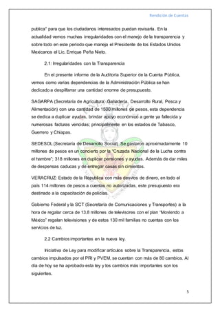 Rendición de Cuentas
5
publica" para que los ciudadanos interesados puedan revisarla. En la
actualidad vemos muchas irregularidades con el manejo de la transparencia y
sobre todo en este periodo que maneja el Presidente de los Estados Unidos
Mexicanos el Lic. Enrique Peña Nieto.
2.1: Irregularidades con la Transparencia
En el presente informe de la Auditoría Superior de la Cuenta Pública,
vemos como varias dependencias de la Administración Pública se han
dedicado a despilfarrar una cantidad enorme de presupuesto.
SAGARPA (Secretaría de Agricultura, Ganadería, Desarrollo Rural, Pesca y
Alimentación) con una cantidad de 1500 millones de pesos, esta dependencia
se dedica a duplicar ayudas, brindar apoyo económico a gente ya fallecida y
numerosas facturas vencidas; principalmente en los estados de Tabasco,
Guerrero y Chiapas.
SEDESOL (Secretaría de Desarrollo Social) Se gastaron aproximadamente 10
millones de pesos en un concierto por la “Cruzada Nacional de la Lucha contra
el hambre”; 318 millones en duplicar pensiones y ayudas. Además de dar miles
de despensas caducas y de entregar casas sin cimientos.
VERACRUZ: Estado de la Republica con más desvíos de dinero, en todo el
país 114 millones de pesos a cuentas no autorizadas, este presupuesto era
destinado a la capacitación de policías.
Gobierno Federal y la SCT (Secretaría de Comunicaciones y Transportes) a la
hora de regalar cerca de 13.8 millones de televisores con el plan “Moviendo a
México” regalan televisiones y de estos 130 mil familias no cuentas con los
servicios de luz.
2.2 Cambios importantes en la nueva ley.
Iniciativa de Ley para modificar artículos sobre la Transparencia, estos
cambios impulsados por el PRI y PVEM, se cuentan con más de 80 cambios. Al
día de hoy se ha aprobado esta ley y los cambios más importantes son los
siguientes.
 