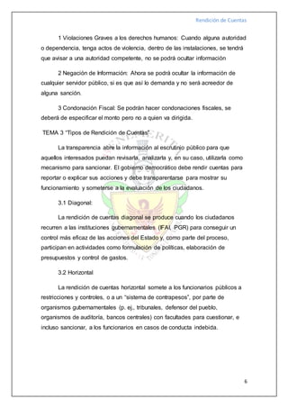 Rendición de Cuentas
6
1 Violaciones Graves a los derechos humanos: Cuando alguna autoridad
o dependencia, tenga actos de violencia, dentro de las instalaciones, se tendrá
que avisar a una autoridad competente, no se podrá ocultar información
2 Negación de Información: Ahora se podrá ocultar la información de
cualquier servidor público, si es que así lo demanda y no será acreedor de
alguna sanción.
3 Condonación Fiscal: Se podrán hacer condonaciones fiscales, se
deberá de especificar el monto pero no a quien va dirigida.
TEMA 3 “Tipos de Rendición de Cuentas”
La transparencia abre la información al escrutinio público para que
aquellos interesados puedan revisarla, analizarla y, en su caso, utilizarla como
mecanismo para sancionar. El gobierno democrático debe rendir cuentas para
reportar o explicar sus acciones y debe transparentarse para mostrar su
funcionamiento y someterse a la evaluación de los ciudadanos.
3.1 Diagonal:
La rendición de cuentas diagonal se produce cuando los ciudadanos
recurren a las instituciones gubernamentales (IFAI, PGR) para conseguir un
control más eficaz de las acciones del Estado y, como parte del proceso,
participan en actividades como formulación de políticas, elaboración de
presupuestos y control de gastos.
3.2 Horizontal
La rendición de cuentas horizontal somete a los funcionarios públicos a
restricciones y controles, o a un “sistema de contrapesos”, por parte de
organismos gubernamentales (p. ej., tribunales, defensor del pueblo,
organismos de auditoría, bancos centrales) con facultades para cuestionar, e
incluso sancionar, a los funcionarios en casos de conducta indebida.
 