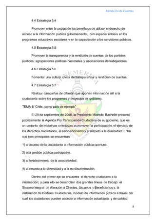 Rendición de Cuentas
8
4.4 Estrategia 5.4
Promover entre la población los beneficios de utilizar el derecho de
acceso a la información pública gubernamental, con especial énfasis en los
programas educativos escolares y en la capacitación a los servidores públicos.
4.5 Estrategia 5.5
Promover la transparencia y la rendición de cuentas de los partidos
políticos, agrupaciones políticas nacionales y asociaciones de trabajadores.
4.6 Estrategia 5.6
Fomentar una cultura cívica de transparencia y rendición de cuentas.
4.7 Estrategia 5.7
Realizar campañas de difusión que aporten información útil a la
ciudadanía sobre los programas y proyectos de gobierno.
TEMA 5 “Chile, como país de ejemplo”
El 29 de septiembre de 2006, la Presidenta Michelle Bachelet presentó
públicamente la Agenda Pro Participación Ciudadana de su gobierno, que es
un conjunto de iniciativas orientadas a promover la participación, el ejercicio de
los derechos ciudadanos, el asociacionismo y el respeto a la diversidad. Entre
sus ejes principales se encuentran:
1) al acceso de la ciudadanía a información pública oportuna.
2) a la gestión pública participativa.
3) al fortalecimiento de la asociatividad.
4) al respeto a la diversidad y a la no discriminación.
Dentro del primer eje se encuentra el derecho ciudadano a la
información; y para ello se desarrollan dos grandes líneas de trabajo: el
Sistema Integral de Atención a Clientes, Usuarios y Beneficiarios y, la
instalación de Portales Ciudadanos, modelo de información pública a través del
cual los ciudadanos pueden acceder a información actualizada y de calidad
 