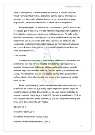 Rendición de Cuentas
9
sobre la oferta pública. En este contexto se enmarca el Portal Ciudadano
Virtual y el Portal Móvil Infobus. Este último permite acercar información a
personas que viven en localidades alejadas de los centros urbanos y con
mayores dificultades de conectividad a la red de información pública.
El segundo eje es de participación ciudadana en la gestión pública; y en
él se busca que ministerios y servicios incorporen la participación ciudadana a
la formulación, ejecución y evaluación de políticas públicas. Para ello se han
diseñado herramientas y metodologías que están siendo transferidas a dichas
instituciones para su aplicación. Entre otras, las líneas de trabajo de este
componente son la Coordinación Interministerial de Participación Ciudadana;
las Cuentas Públicas Participativas; y la promoción de Minutas de Posición
sobre políticas públicas.
CONCLUSIÓN
Cabe destacar que tanto la transparencia y la rendición de cuentas son
herramientas que nos sirven a nosotros a ciudadanos y como parte de la
sociedad a involucrarnos más en las acciones del ámbito público, con esto
podemos exigir mejores condiciones de cualquier sector que haga falta o sea
escaza. Al involucrarnos más en este aspecto es mas difícil que los actores
políticos abusen del grado del poder que tengan y esto haga que se sientas
amos del país.
El único defecto que yo percibo de todas las acciones de transparencia y
la rendición de cuentas es que no hay ningún organismo que sea capaz de
sancionar alguna actividad de corrupción, es algo que se debe estructura de
manera inmediata. Con la llegada de la SFP (Secretaría de la Función Pública)
solo se puede sancionar delitos menores, ya que esta dependencia ni siquiera
forma parte de la Administración Pública.
BIBLIOGRAFÍA
(Gobierno Federal, 2015)
(Secretaría de la Función Pública, 2013)
(Sistema Internet de la Presidencia, 2007 )
 