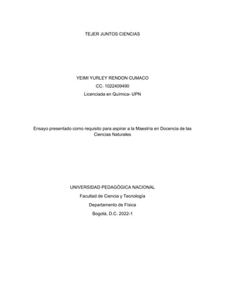 TEJER JUNTOS CIENCIAS
YEIMI YURLEY RENDON CUMACO
CC. 1022409490
Licenciada en Química- UPN
Ensayo presentado como requisito para aspirar a la Maestría en Docencia de las
Ciencias Naturales
UNIVERSIDAD PEDAGÓGICA NACIONAL
Facultad de Ciencia y Tecnología
Departamento de Física
Bogotá, D.C. 2022-1
 
