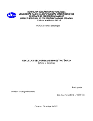 REPÚBLICA BOLIVARIANA DE VENEZUELA
UNIVERSIDAD NACIONAL EXPERIMENTAL SIMÓN RODRÍGUEZ
DECANATO DE EDUCACIÓN AVANZADA
NÚCLEO REGIONAL DE EDUCACIÓN AVANZADA CARACAS
Periodo académico: 2021-2
MCAGE Gerencia Estratégica
ESCUELAS DEL PENSAMIENTO ESTRATÉGICO
Safari a la Estrategia
Participante:
Profesor: Dr. Norjhira Romero
Caracas, Diciembre de 2021
Lic. Jose Reverón C. I. 16869163
 