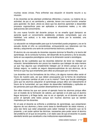 muchas veces únicas. Para enfrentar esa situación el docente recurre a su
intuición.
A los docentes se les plantean problemas diferentes y nuevos. La materia de su
actividad, de por sí, es cambiante y, además, tienen una nueva función: enseñar
para aprender. Es decir, ahora es clave que los alumnos aprendan a desarrollar
procesos cognoscitivos para ser aplicados a situaciones reales; y no sólo
aplicaciones del conocimiento.
Es una nueva función del docente porque no se enseña igual (tampoco se
aprende igual) un conocimiento establecido, probado, comprobado, que una
habilidad, una actitud, o lo más demandado ahora por la sociedad, una
competencia.
La educación es indispensable para que la humanidad pueda progresar y es en la
escuela donde el niño va conociéndose, enriqueciendo sus relaciones con los
demás y adquiriendo una serie de conocimientos teóricos y prácticos.
El alumno de una escuela de docentes requiere dominar la filosofía y la teoría del
aprendizaje, de la conducta humana, del desarrollo de la persona y de la escuela,
tanto en sus aspectos psicológicos como en la dimensión social o sociológica.
Algunas de las cualidades que los docentes deberían de tener es: trabajar por
vocación; lamentablemente son pocos los maestros que trabajan de esta manera
ya que hay algunos que simplemente trabajan por el dinero porque al ser un
trabajo seguro, su sueldo es seguro despreocupándose de sus alumnos, de la
forma en que hay que enseñarles pero ellos se preocupan por sí mismos.
Los docentes son los formadores de los niños y de alguna manera ellos serán el
futuro de nuestro país, así que deben preocuparse por la forma de enseñanza
¿Cómo queremos cambiar al país si es lo mismo? Tiene que buscar estrategias
para que los alumnos adquieran el aprendizaje porque ellos son básicamente el
futuro de la humanidad, así que deben de desarrollar habilidades y aptitudes en
las personas para que ellos puedan desempeñarse en la sociedad.
Son ellos mismos los que son ponen el ejemplo hacia los alumnos porque ellos
son el modelo de la formación de valores, por ejemplo si el pide que el alumno
llegue temprano y él llega tarde, ese no es un ejemplo; es el docente quien de
poner el ejemplo ante todos porque son muchos alumnos que se sienten
inspirados por los docentes.
En el aula el docente se enfrenta a problemas de aprendizaje, que presentaran
algunos de sus alumnos y tiene como tarea la identificación de estos mismos, y
para eso tiene que estar preparado para saber manejar la situación que se le
presente, y así poder aplicar las técnicas, necesarias para poder sacar al alumno
del problema en el que se encuentra, o en dado caso de que el docente no pueda
atenderlo tendrá que canalizarlo a las instituciones especializadas.
EDNA GOMEZ VAZQUEZ 1° “C”

2

 