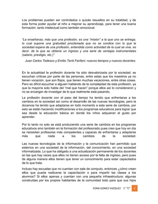 Los problemas pueden ser controlados o quizás resueltos en su totalidad, y de
esta forma poder ayudar al niño a mejorar su aprendizaje, para tener una buena
formación, tanto intelectual como también emocional.

“La enseñanza, más que una profesión, es una “misión” a la que uno se entrega,
lo cual supone una gratuidad proclamada que no se condice con lo que la
sociedad espera de una profesión, entendida como actividad de la cual se vive, es
decir, de la que se obtiene un ingreso y una serie de ventajas instrumentales
(salario, prestigio, etc.)”
Juan Carlos Tedesco y Emilio Tenti Fanfani: nuevos tiempos y nuevos docentes.

En la actualidad la profesión docente ha sido desvalorizada por la sociedad, se
escuchan críticas por parte de las personas, entre estas que los maestros ya no
tienen vocación, que son flojos, que tienen muchas vacaciones, entre otras cosas.
Pero es difícil escuchar a alguien hablando de la complejidad de esta profesión, ya
que la mayoría solo habla del “mal que hacen” porque ellos así lo consideraron y
no se encargan de investigar de lo que realmente está pasando.
La profesión docente con el paso del tiempo ha tenido que enfrentarse a los
cambios en la sociedad así como al desarrollo de las nuevas tecnologías, pero la
docencia ha tenido que adaptarse en todo momento a esta serie de cambios, por
esto se están haciendo modificaciones a los programas educativos para lograr que
sea desde la educación básica en donde los niños adquieran el gusto por
aprender.
Por lo tanto no solo se está produciendo una serie de cambios en los programas
educativos sino también en la formación del profesorado pues creo que hoy en día
se necesitan profesores más competentes y capaces de enfrentarse y adaptarse
más
que
nada
a
los
cambios
de
la
sociedad.
Las nuevas tecnologías de la información y la comunicación han permitido que
estemos en una sociedad de la información, del conocimiento, en una sociedad
informatizada. Lo que ha obligado a una actualización permanente de los docentes
en las que hay veces que ellos no tienen acceso por la falta de ingreso, pero pues
de alguna manera ellos tienen que tener un conocimiento para estar capacitados
de lo que trata.
Incluso hay escuelas que no cuentan con sala de computo, entonces ¿cómo creen
ellos que pueda realizarse la capacitación o para impartir las clases a los
alumnos? Si ellos apenas y cuentan con una pequeña infraestructura; algunas
construidas por los propios habitantes de la comunidad todo para que sus hijos
EDNA GOMEZ VAZQUEZ 1° “C”

3

 