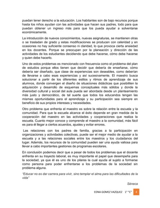 puedan tener derecho a la educación. Los habitantes son de bajo recursos porque
hasta los niños ayudan con las actividades que hacen sus padres, todo para que
puedan obtener un ingreso más para que los pueda ayudar a solventarse
económicamente.
La introducción de nuevos conocimientos, nuevas asignaturas, se mantienen otras
o se trasladan de grado y estas modificaciones se producen con celeridad y en
ocasiones no hay suficiente consenso ni claridad, lo que provoca cierta ansiedad
en los docentes. Porque se preocupan por la planeación y dirección de las
actividades de los estudiantes decidiendo que debe hacerse, cómo debe hacerse
y quien debe hacerlo.
Uno de estos problemas es mencionado con frecuencia como el problema del plan
de estudios porque ellos tienen que decidir que debería de enseñarse, cómo
debería ser diseñado, que clase de experiencias son deseables, como deberían
de llevarse a cabo esas experiencias y así sucesivamente. El maestro busca
solucionar a partir de los diferentes estilos y ritmos de aprendizaje de sus
alumnos, donde convergen el diseño de situaciones didácticas que posibiliten la
adquisición y desarrollo de esquemas conceptuales más sólidos y donde la
diversidad cultural y social del aula pueda ser abordada desde un planteamiento
más justo y democrático, de tal suerte que todos los educandos tengan las
mismas oportunidades para el aprendizaje y su participación sea siempre en
beneficio de sus propios intereses y necesidades.
Otro problema que enfrenta el maestro es sobre la relación entre la escuela y la
comunidad. Para que la escuela alcance el éxito depende en gran medida de la
cooperación del maestro en las actividades y cooperaciones que realiza la
escuela. Cuanto mejor conoce y comprende el maestro a la comunidad, más fácil
es para él llegar a ciertos acuerdos, ajustes y evitar errores.
Las relaciones con los padres de familia, gracias a la participación en
organizaciones y actividades colectivas, puede ser el mejor medio de ayudar a la
escuela y a las relaciones sociales entre los maestros y los ciudadanos del
lugar. Además, los recursos de la comunidad pueden ser una ayuda valiosa para
llevar a cabo importantes gestiones de programas escolares.
En conclusión podemos decir que a pesar de todos los problemas que el docente
enfrenta en su trayecto laboral, es muy importante el papel que desempeña para
la sociedad, ya que él es uno de los pilares la cual ayuda al sujeto a formarse
como persona para poder enfrentarse a los problemas de la sociedad sin
problema alguna.
“Educar no es dar carrera para vivir, sino templar el alma para las dificultades de la
vida”
Séneca
EDNA GOMEZ VAZQUEZ 1° “C”

4

 