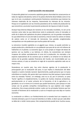 LA REVALUACIÓN: UNA REALIDAD El desarrollo global de la economía capitalista genera diversidad de consecuencias en todas las regiones del planeta; tanto en los países altamente desarrollados como en los que no lo son, se producen continuamente fenómenos económicos que lesionan los intereses materiales de las mayorías, favoreciendo los intereses de las minorías. Porque en el capitalismo son las minorías poseedoras de los medios de producción las que concentran y acumulan la permanente producción de riqueza en todo el mundo. Aunque haya diversos bloques de naciones en los mercados mundiales, no son ya las naciones como tales las que determinan tanto la producción como el mercadeo al estilo de la época del capitalismo de plena competencia; son los grandes monopolios los que determinan el curso de toda la economía y marcan tanto los valores en bolsas de valores como en el mercado de mercancías. Esos grandes conglomerados monopolistas son más poderosos que muchos países del mundo. La estructura mundial capitalista es un gigante que, incluso, no puede controlar su propia producción y distribución en una población que pasa de los seis mil millones de habitantes en el planeta. La economía sigue un curso propio al margen del deseo de quienes son sus dueños y sus teóricos; en efecto, los economistas son siempre incapaces de señalar acertadamente el curso de la producción, los mercados y los espacios especulativos de las acciones que se venden y se compran en las bolsas de valores de las grandes capitales financieras del mundo, son incontrolables por sus mismos actores, el caos se convierte en regla de la economía capitalista cada vez en mayor crisis. Situándonos en nuestro país, hay entre diversos agentes de la producción la preocupación por la revaluación del peso, lo que implica la devaluación del dólar respecto a nuestra moneda nacional. Aparentemente, puede pensarse que si el peso colombiano se revalúa, ello quiere decir que estamos muy bien porque el peso estaría entre las monedas 'fuertes'; sin embargo, esto no es así; por el contrario, un peso 'fuerte' significa el empobrecimiento, la quiebra de muchas empresas productivas, particularmente en el sector primario de la Economía, el de la agricultura y la ganadería; no es lo mismo en la minería que puede favorecerse, pero porque en este campo son las grandes compañías monopolísticas las que explotan este renglón productivo. Este ensayo pretende analizar cuales son los principales factores que han causado el fenómeno de la revaluación y cual es el impacto que esta deja en nuestra economía. La revaluación se refiere a un fortalecimiento de la moneda local con respecto a la moneda extranjera, que en el caso de Colombia es el dólar, es decir que por cada dólar se debe dar o recibir menos pesos. Este comportamiento puede tener muchas causas, sin embargo en términos de oferta y demanda, cuando hay un exceso de oferta y la demanda no es suficiente, el precio de la moneda tiende a disminuir. Colombia asume una constante inestabilidad macro económica por causa de la economía abierta. A veces altísimas valorizaciones del peso por el ingreso cuantioso de dólares, a veces hondas devaluaciones por fuga gigantesca de capitales. El país, esta viviendo  un fenómeno revaluacionista desde el año 2003, el cual se ha pronunciado aún más en lo corrido del presente año, dado que el peso ha llegado a niveles de $1.681, no observados desde 1999. En lo corrido del año, la revaluación es de aproximadamente 16%, generando una gran preocupación en el sector exportador que ha sido acogida en el Gobierno. Ahora, saber que esto no es un fenómeno local, porque las monedas de Perú, Chile, Brasil y Uruguay también han sufrido una revaluación, no sirve de consuelo para los exportadores del país.  Al ser un fenómeno coyuntural de gran magnitud, debe ser tratado con cierta rigurosidad y efectividad en las intervenciones que se quieran hacer. De esta manera es necesario identificar las causas que generan el problema.  Saber las variables causantes de la revaluación no es algo tan sencillo, sin embargo, a nivel general, el fenómeno se debe a dos grandes cosas: la debilidad del dólar en el mercado internacional y  la entrada de capitales a través de la inversión extranjera directa.  La revaluación tiene su origen en la eliminación de las restricciones de los flujos capitales hacia la economía colombiana. En la década de los noventa, el país pasó del régimen cambiario controlado por el de tasa de cambio flexible y se eliminaron la mayor parte de barreras comerciales. El dólar, la moneda de la principal economía del mundo, ha presentado un deterioro, no solo frente a sus competidores, sino también frente a las monedas de las economías emergentes. Esto se debe a la crisis que inició a finales del año 2007 y en realidad desde que la Reserva Federal comenzó a bajar sus tasas de interés, hechos que fueron contagiando a los mercados financieros, el consumo, la inflación, y por ende a la moneda. Sin embargo, es una variable que no se puede controlar y su recuperación se verá siempre y cuando la economía estadounidense empiece a recuperarse.  Por otro lado, la Inversión Extranjera Directa - IED en Colombia, es una de las causas que ha generado una entrada importante de dólares en el mercado. Según los datos del Banco de la República, la IED en Colombia alcanzó en el año 2007 una cifra de 9.028 millones de dólares, registrando un incremento de 40% frente a la obtenida en el año 2006, que se ubicó en 6.463 millones de dólares. Desglosando los resultados, en el cuarto trimestre del año 2007, Colombia recibió 2.497 millones de dólares de IED, presentando un crecimiento de 26% en comparación al mismo periodo del año 2006, cuando se registraron inversiones por 1.979 millones de dólares. La inversión  masiva extranjera se ocasionó por la caída en las tasas de interés en los Estados Unidos. Los inversionistas externos llevan sus recursos a los mercados emergentes (como el nuestro) en busca de mayor rentabilidad, también por las expectativas de crecimiento económico por el descubrimiento de yacimientos petrolíferos y el inicio de programas de privatizaciones. Los resultados reflejan una gran confianza por parte de los inversionistas, hecho que a pesar de generar apreciación del peso, es una noticia alentadora, dado que genera buenas perspectivas sobre crecimiento económico y estabilidad institucional.  La continua revaluación del peso colombiano ha hecho que el Gobierno junto con el Banco de la República intervenga en el mercado cambiario, desde el año 2007, en diferentes aspectos.  El Banco de la República como mecanismos de intervención, puede comprar y vender dólares a través de las opciones put y call, o en el mercado cambiario de manera directa. Estas herramientas son utilizadas para acumular o desacumular reservas internacionales y controlar la volatilidad de la tasa de cambio.  Las consecuencias de la revaluación  pueden ser positivas o negativas, dependiendo del análisis que se quiera hacer.  Positivas, para aquellos que tienen que hacer pagos en dólares. Bajo este contexto, están los importadores, quienes tienen que dar menos pesos por las importaciones, generando un margen de utilidad que se traduce en menores precios de los bienes importados frente a los productos nacionales. El tener que dar menos pesos por las importaciones, permite comprar maquinaria y elementos tecnológicos que fortalecen la producción y favorecen la competitividad del país frente a mercados internacionales. Por otro lado, este fenómeno favorece a los agentes endeudados en moneda extranjera, entre quienes se incluye el gobierno, ya que con la apreciación se reduce el costo en pesos de obligaciones financieras contraídas en dólares.  Negativas, para los exportadores y aquellos que reciben remesas del exterior, ya que cada día reciben menos pesos por los dólares que poseen. El efecto neto de la apreciación sobre el crecimiento y el empleo depende de cuáles factores primen en la economía y depende también de los fundamentales que causan la apreciación. Es posible que las economías crezcan en un contexto de apreciación como el que ha vivido Colombia en los últimos años, en virtud de que ésta, como se discute más adelante, ha sido la consecuencia natural de un fortalecimiento en las condiciones de la inversión en Colombia.  En conclusión, el peso Colombiano mantiene una fuerte tendencia a fortalecerse. En buena medida esta tendencia es el resultado de un importante fortalecimiento en las condiciones de inversión en Colombia que se combina con condiciones financieras externas que han aumentado los flujos de capitales hacia las economías emergentes. De hecho, países como Brasil o Perú, las grandes estrellas Latinoamericanas del momento, vienen observando situaciones similares a la colombiana con su moneda.  Las autoridades colombianas han hecho grandes esfuerzos por evitar que la tasa de cambio nominal siga apreciándose. Estos esfuerzos hasta ahora no han sido exitosos. Las intervenciones en el mercado cambiario del primer trimestre del 2007, llevaron aumentos en la tasa de inflación. Los controles de capitales, como es usual en el mundo, tampoco han sido útiles.  ¿Qué soluciones quedan? En realidad no hay muchas opciones para escoger. La primera recomendación sería no introducir distorsiones adicionales en los mercados ya que esto es sin lugar a dudas es un fenómeno transitorio. Eventualmente el dólar recuperará su poder adquisitivo y las tasas de cambio, con respecto al dólar comenzarán a revertirse.  De momento lo que convendría es trabajar en el diseño adecuado de una política de subsidios orientada a proteger a los sectores sociales más débiles que puedan verse afectados por la apreciación cambiaria, y de alguna manera aprovechar la situación actual para impulsar una reconversión industrial, hacer mayores avances tecnológicos y capacitar e innovar a los sectores productivos que han sido afectados por el fenómeno de la revaluación.  También sería recomendable hacer un mayor uso de las coberturas cambiarias que ofrece el Gobierno y el sistema financiero para los exportadores, de tal forma que puedan proteger sus finanzas de las fluctuaciones de la tasa de cambio. La operación consiste en negociar por anticipado el precio que los bancos le pagarán por los dólares que los exportadores recibirán de sus negocios y ventas en el exterior. En realidad es una herramienta que funciona desde hace dos años aproximadamente, pero solo es utilizada por muy pocas empresas.                                                                                           Por: Ketty Yuliana Ramos Jaramillo  