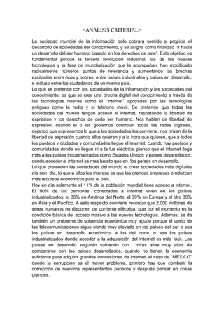 =ANÁLISIS CRITERIAL=

La sociedad mundial de la información solo cobrara sentido si propicia el
desarrollo de sociedades del conocimiento, y se asigna como finalidad “ir hacia
un desarrollo del ser humano basado en los derechos de este”. Este objetivo es
fundamental porque la tercera revolución industrial, las de las nuevas
tecnologías y la fase de mundialización que la acompañan, han modificado
radicalmente números puntos de referencia y aumentando las brechas
excitantes entre ricos y pobres, entre países industriales y países en desarrollo,
e incluso entre los ciudadanos de un mismo país.
Lo que se pretende con las sociedades de la información y las sociedades del
conocimiento, es que se cree una brecha digital del conocimiento a través de
las tecnologías nuevas como el “internet” apoyadas por las tecnologías
antiguas como la radio y el teléfono móvil. Se pretende que todas las
sociedades del mundo tengan acceso al internet, respetando la libertad de
expresión y los derechos de cada ser humano. Nos hablan de libertad de
expresión, cuando el o los gobiernos controlan todas las redes digitales,
dejando que expresemos lo que a las sociedades les conviene, nos privan de la
libertad de expresión cuando ellos quieran y a la hora que quieren, que a todos
los pueblos y ciudades y comunidades llegue el internet, cuando hay pueblos y
comunidades donde no llegan ni a la luz eléctrica, pienso que el internet llega
más a los países industrializados como Estados Unidos y países desarrollados,
donde acceder al internet es mas barato que en los países en desarrollo.
Lo que pretenden las sociedades del mundo el crear sociedades más digitales
día con día, lo que a ellos les interesa es que las grandes empresas produzcan
más recursos económicos para el país.
Hoy en día solamente el 11% de la población mundial tiene acceso a internet.
El 90% de las personas “conectadas a internet viven en los países
industrializados; el 30% en América del Norte, el 30% en Europa y el otro 30%
en Asia y el Pacifico. A este respecto conviene recordar que 2.000 millones de
seres humanos no disponen de corriente eléctrica, que por el momento es la
condición básica del acceso masivo a las nuevas tecnologías. Además, se da
también un problema de solvencia económica muy agudo porque el costo de
las telecomunicaciones sigue siendo muy elevado en los países del sur o sea
los países en desarrollo económico, a los del norte, o sea los países
industrializados donde acceder a la adquisición del internet es más fácil. Los
países en desarrollo seguirán sufriendo con miras altas muy altas de
compararse con los países desarrollados, cuando no tienen la economía
suficiente para adquirir grandes concesiones de internet, el caso de “MÉXICO”
donde la corrupción es el mayor problema, primero hay que combatir la
corrupción de nuestros representantes públicos y después pensar en cosas
grandes.
 