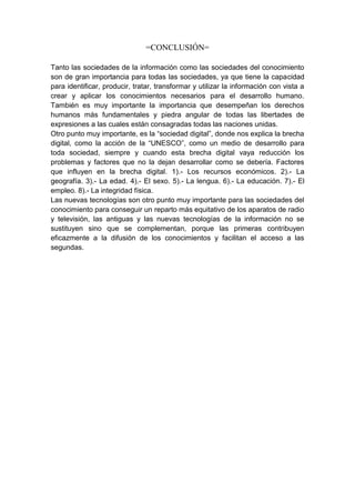 =CONCLUSIÓN=

Tanto las sociedades de la información como las sociedades del conocimiento
son de gran importancia para todas las sociedades, ya que tiene la capacidad
para identificar, producir, tratar, transformar y utilizar la información con vista a
crear y aplicar los conocimientos necesarios para el desarrollo humano.
También es muy importante la importancia que desempeñan los derechos
humanos más fundamentales y piedra angular de todas las libertades de
expresiones a las cuales están consagradas todas las naciones unidas.
Otro punto muy importante, es la “sociedad digital”, donde nos explica la brecha
digital, como la acción de la “UNESCO”, como un medio de desarrollo para
toda sociedad, siempre y cuando esta brecha digital vaya reducción los
problemas y factores que no la dejan desarrollar como se debería. Factores
que influyen en la brecha digital. 1).- Los recursos económicos. 2).- La
geografía. 3).- La edad. 4).- El sexo. 5).- La lengua. 6).- La educación. 7).- El
empleo. 8).- La integridad física.
Las nuevas tecnologías son otro punto muy importante para las sociedades del
conocimiento para conseguir un reparto más equitativo de los aparatos de radio
y televisión, las antiguas y las nuevas tecnologías de la información no se
sustituyen sino que se complementan, porque las primeras contribuyen
eficazmente a la difusión de los conocimientos y facilitan el acceso a las
segundas.
 