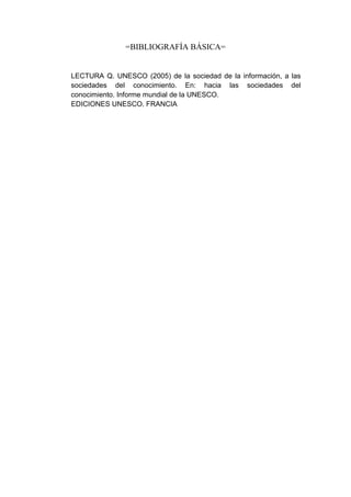 =BIBLIOGRAFÍA BÁSICA=


LECTURA Q. UNESCO (2005) de la sociedad de la información, a las
sociedades del conocimiento. En: hacia las sociedades del
conocimiento. Informe mundial de la UNESCO.
EDICIONES UNESCO. FRANCIA
 