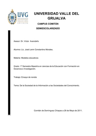 UNIVERSIDAD VALLE DEL
                            GRIJALVA
                             CAMPUS COMITÁN

                         SEMIESCOLARIZADO




Asesor: Dr. Víctor Avendaño



Alumno: Lic. José Lenin Constantino Morales.



Materia: Modelos educativos



Grado: 1º Semestre Maestría en ciencias de la Educación con Formación en
Docencia e Investigación.



Trabajo: Ensayo de revista



Tema: De la Sociedad de la Información a las Sociedades del Conocimiento.




                      Comitán de Domínguez Chiapas a 28 de Mayo de 2011.
 