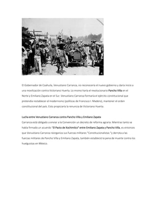 El Gobernador de Coahuila, Venustiano Carranza, no reconocería el nuevo gobierno y daría inicio a 
una movilización contra Victoriano Huerta. Lo mismo haría el revolucionario Pancho Villa en el 
Norte y Emiliano Zapata en el Sur. Venustiano Carranza formaría el ejército constitucional que 
pretendía restablecer el modernismo (políticas de Francisco I. Madero), mantener el orden 
constitucional del país. Esto propiciaría la renuncia de Victoriano Huerta. 
Lucha entre Venustiano Carranza contra Pancho Villa y Emiliano Zapata 
Carranza está obligado a enviar a la Convención un decreto de reforma agraria. Mientras tanto se 
había firmado un acuerdo "El Pacto de Xochimilco" entre Emiliano Zapata y Pancho Villa, es entonces 
que Venustiano Carranza reorganiza sus fuerzas militares "Constitucionalistas “y derrota a las 
fuerzas militares de Pancho Villa y Emiliano Zapata, también estableció la pena de muerte contra los 
huelguistas en México. 
 